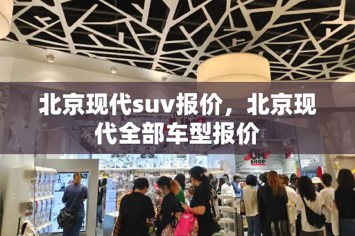 北京现代suv报价，北京现代全部车型报价