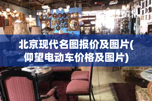 北京现代名图报价及图片(仰望电动车价格及图片)