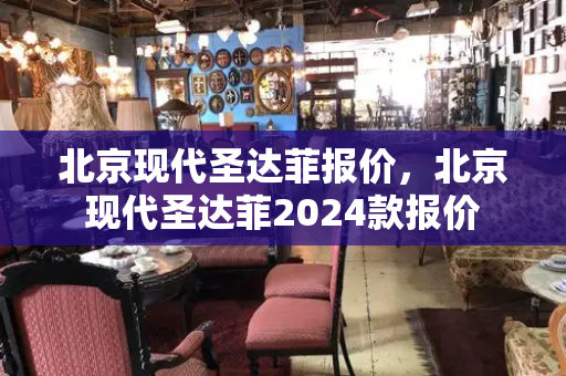 北京现代圣达菲报价，北京现代圣达菲2024款报价-第1张图片-星选测评