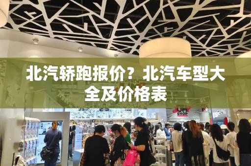 北汽轿跑报价？北汽车型大全及价格表
