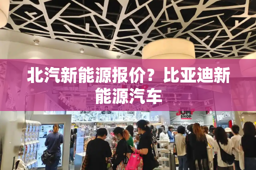 北汽新能源报价？比亚迪新能源汽车