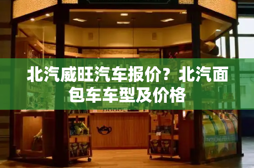 北汽威旺汽车报价？北汽面包车车型及价格