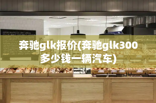 奔驰glk报价(奔驰glk300多少钱一辆汽车)