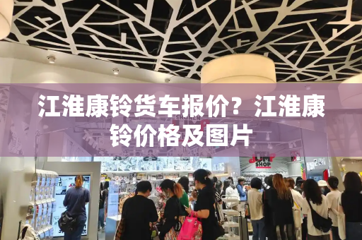 江淮康铃货车报价？江淮康铃价格及图片-第1张图片-星选测评