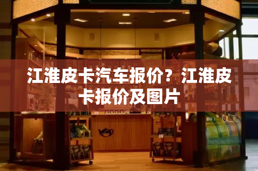 江淮皮卡汽车报价？江淮皮卡报价及图片-第1张图片-星选测评