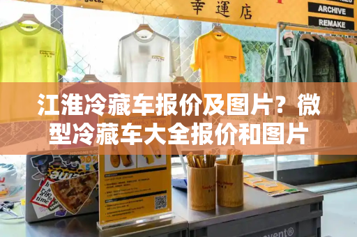 江淮冷藏车报价及图片？微型冷藏车大全报价和图片