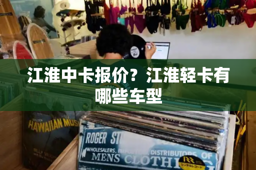 江淮中卡报价？江淮轻卡有哪些车型