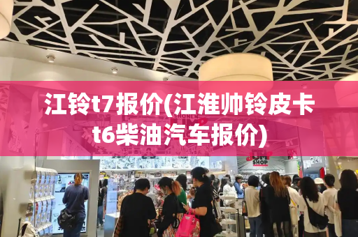 江铃t7报价(江淮帅铃皮卡t6柴油汽车报价)