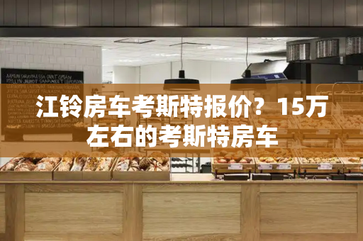 江铃房车考斯特报价？15万左右的考斯特房车-第1张图片-星选测评