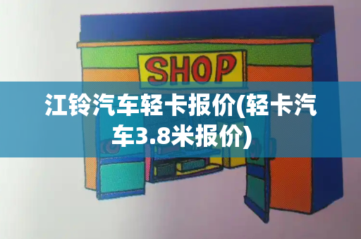 江铃汽车轻卡报价(轻卡汽车3.8米报价)