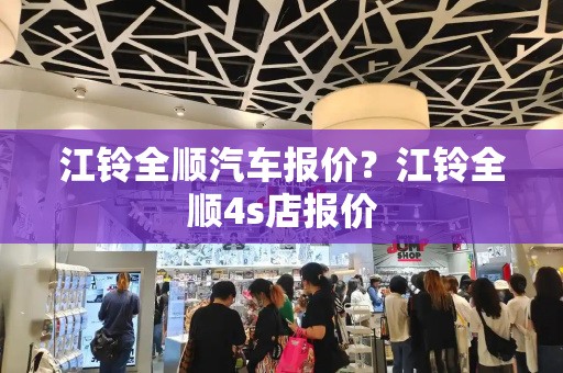 江铃全顺汽车报价？江铃全顺4s店报价