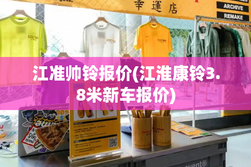 江准帅铃报价(江淮康铃3.8米新车报价)
