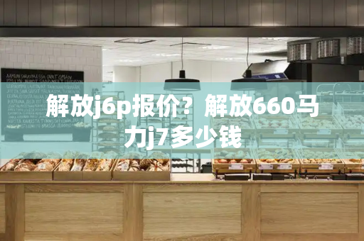 解放j6p报价？解放660马力j7多少钱