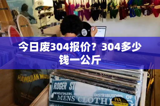 今日废304报价？304多少钱一公斤-第1张图片-星选测评