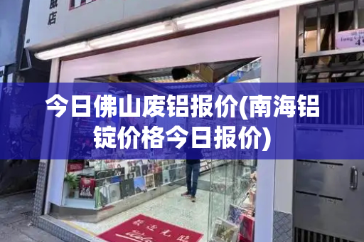 今日佛山废铝报价(南海铝锭价格今日报价)