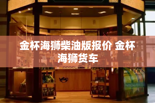 金杯海狮柴油版报价 金杯海狮货车