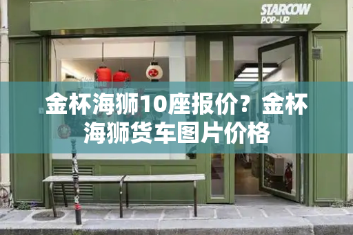 金杯海狮10座报价？金杯海狮货车图片价格