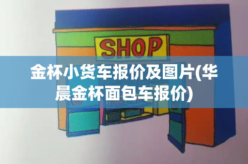 金杯小货车报价及图片(华晨金杯面包车报价)-第1张图片-星选测评