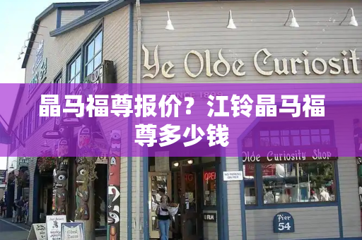 晶马福尊报价？江铃晶马福尊多少钱