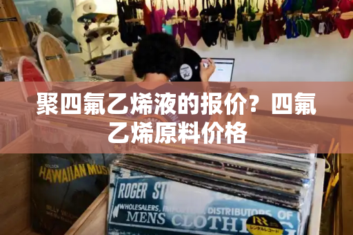 聚四氟乙烯液的报价？四氟乙烯原料价格