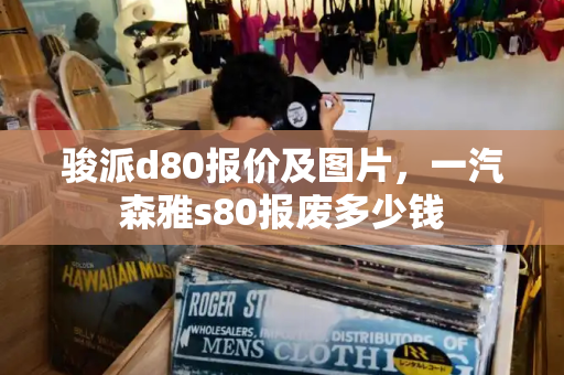 骏派d80报价及图片，一汽森雅s80报废多少钱