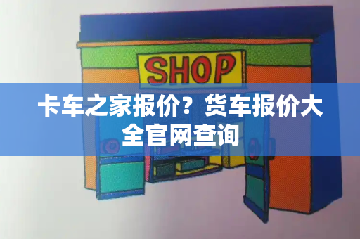 卡车之家报价？货车报价大全官网查询-第1张图片-星选测评