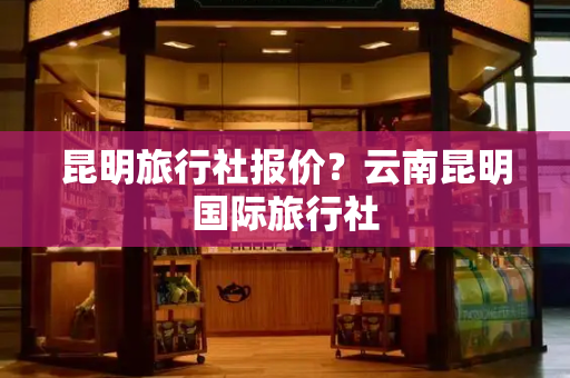 昆明旅行社报价？云南昆明国际旅行社-第1张图片-星选测评
