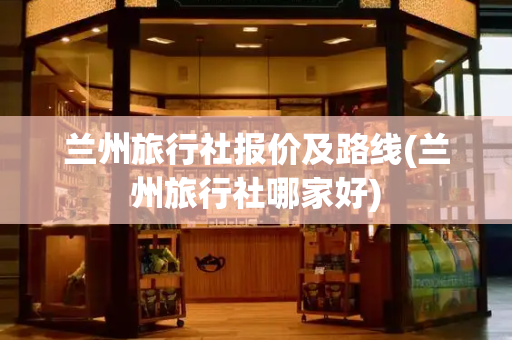 兰州旅行社报价及路线(兰州旅行社哪家好)