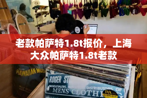 老款帕萨特1.8t报价，上海大众帕萨特1.8t老款