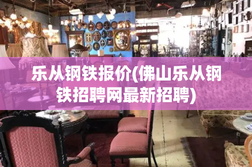乐从钢铁报价(佛山乐从钢铁招聘网最新招聘)