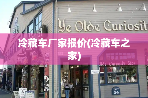 冷藏车厂家报价(冷藏车之家)