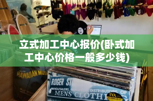 立式加工中心报价(卧式加工中心价格一般多少钱)