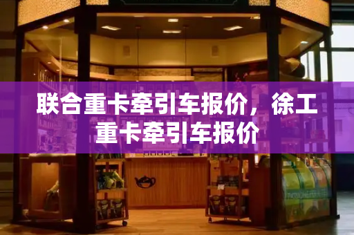 联合重卡牵引车报价，徐工重卡牵引车报价