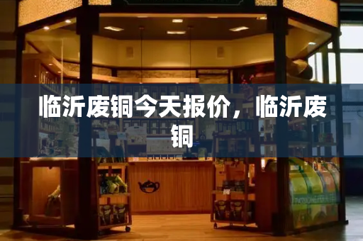 临沂废铜今天报价，临沂废铜