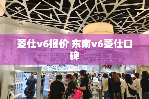 菱仕v6报价 东南v6菱仕口碑