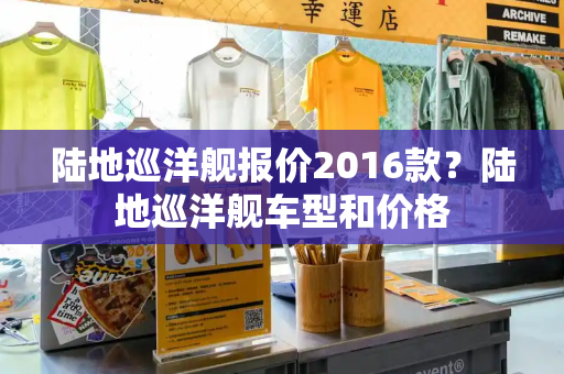 陆地巡洋舰报价2016款？陆地巡洋舰车型和价格