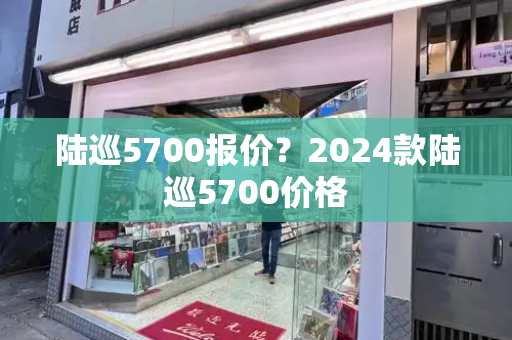 陆巡5700报价？2024款陆巡5700价格