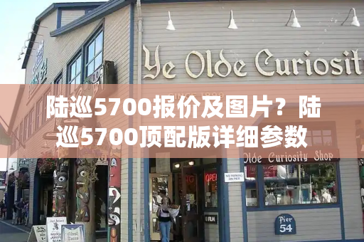 陆巡5700报价及图片？陆巡5700顶配版详细参数