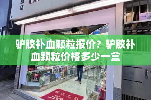 驴胶补血颗粒报价？驴胶补血颗粒价格多少一盒