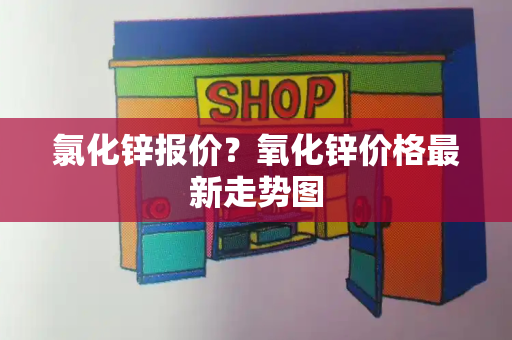 氯化锌报价？氧化锌价格最新走势图-第1张图片-星选测评