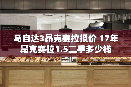 马自达3昂克赛拉报价 17年昂克赛拉1.5二手多少钱