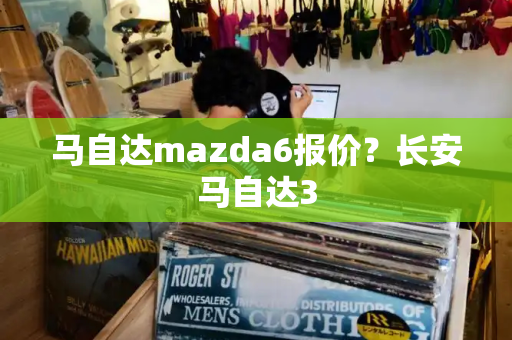 马自达mazda6报价？长安马自达3