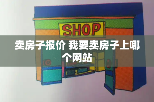 卖房子报价 我要卖房子上哪个网站-第1张图片-星选测评