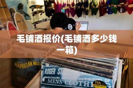毛铺酒报价(毛铺酒多少钱一箱)