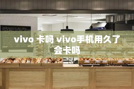 vivo 卡吗 vivo手机用久了会卡吗-第1张图片-星选测评