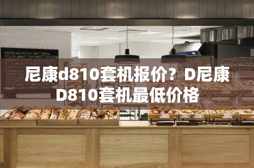 尼康d810套机报价？D尼康D810套机最低价格