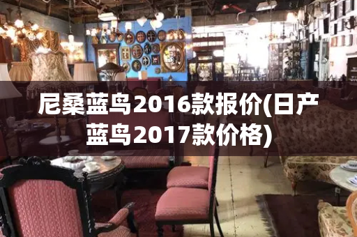 尼桑蓝鸟2016款报价(日产蓝鸟2017款价格)-第1张图片-星选测评