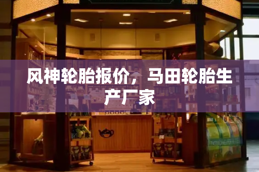 风神轮胎报价，马田轮胎生产厂家-第1张图片-星选测评