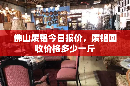 佛山废铝今日报价，废铝回收价格多少一斤