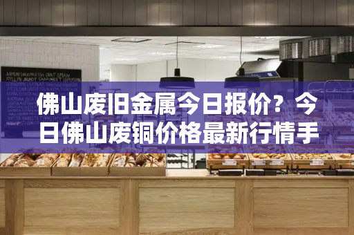 佛山废旧金属今日报价？今日佛山废铜价格最新行情手机版